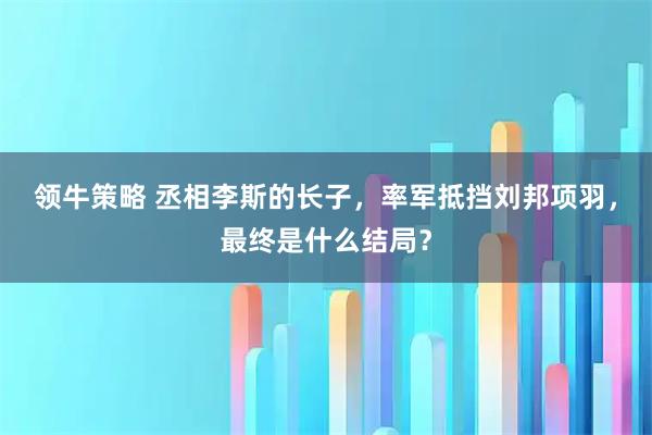 领牛策略 丞相李斯的长子，率军抵挡刘邦项羽，最终是什么结局？