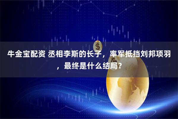 牛金宝配资 丞相李斯的长子，率军抵挡刘邦项羽，最终是什么结局？