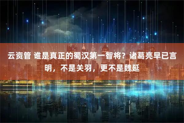 云资管 谁是真正的蜀汉第一智将？诸葛亮早已言明，不是关羽，更不是魏延