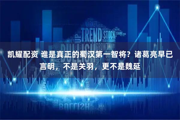凯耀配资 谁是真正的蜀汉第一智将？诸葛亮早已言明，不是关羽，更不是魏延