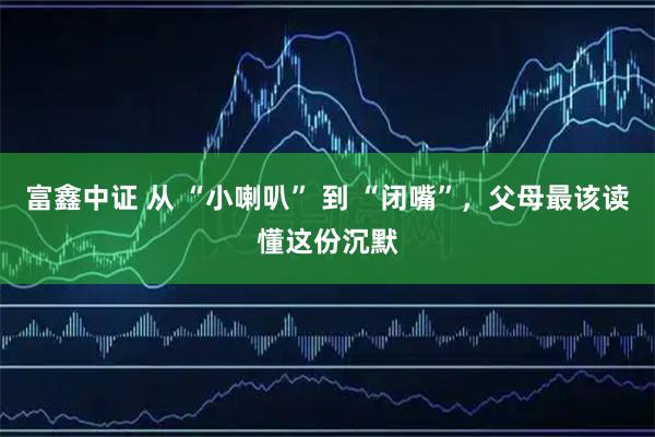 富鑫中证 从 “小喇叭” 到 “闭嘴”，父母最该读懂这份沉默