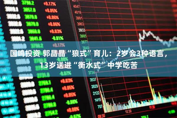 国鸣投资 郭晶晶“狼式”育儿：2岁会3种语言，13岁送进“衡水式”中学吃苦