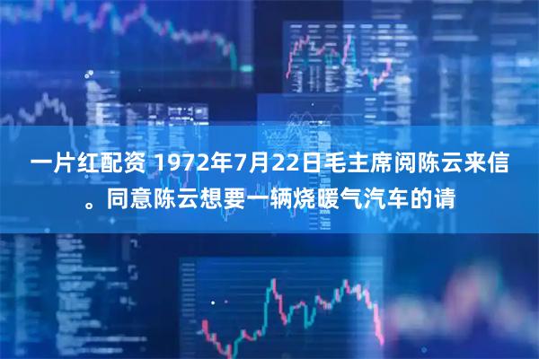 一片红配资 1972年7月22日毛主席阅陈云来信。同意陈云想要一辆烧暖气汽车的请