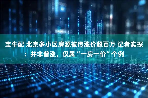 宝牛配 北京多小区房源被传涨价超百万 记者实探：并非普涨，仅属“一房一价”个例