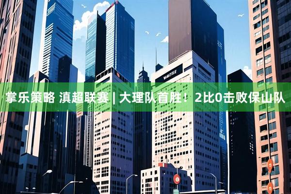 掌乐策略 滇超联赛 | 大理队首胜！2比0击败保山队