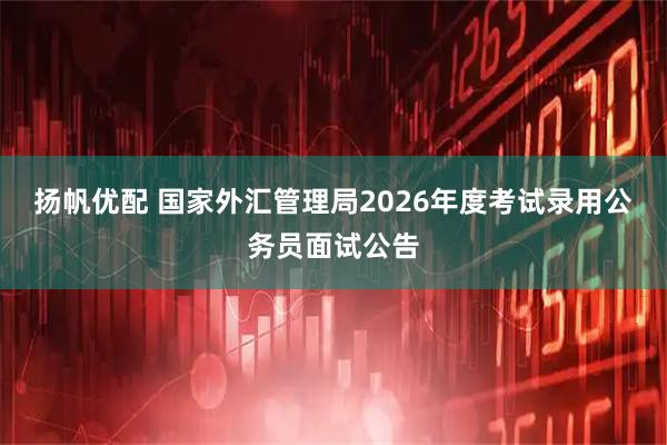扬帆优配 国家外汇管理局2026年度考试录用公务员面试公告