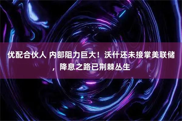 优配合伙人 内部阻力巨大！沃什还未接掌美联储，降息之路已荆棘丛生