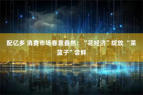 配亿多 消费市场春意盎然：“花经济”绽放 “菜篮子”尝鲜