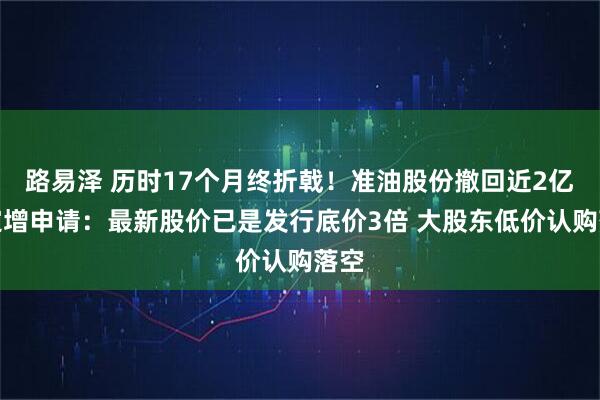 路易泽 历时17个月终折戟！准油股份撤回近2亿元定增申请：最新股价已是发行底价3倍 大股东低价认购落空