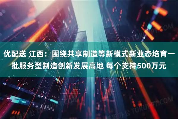 优配送 江西：围绕共享制造等新模式新业态培育一批服务型制造创新发展高地 每个支持500万元