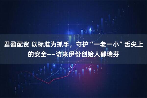 君盈配资 以标准为抓手，守护“一老一小”舌尖上的安全——访来伊份创始人郁瑞芬
