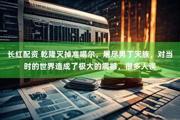 长红配资 乾隆灭掉准噶尔，屠尽男丁灭族，对当时的世界造成了极大的震撼，很多人误