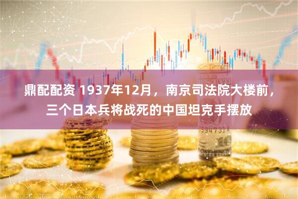 鼎配配资 1937年12月，南京司法院大楼前，三个日本兵将战死的中国坦克手摆放