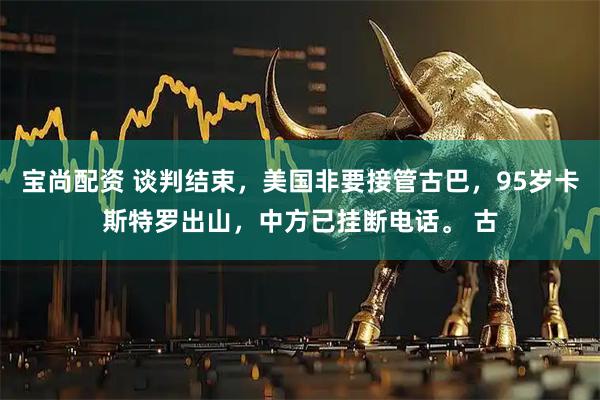 宝尚配资 谈判结束，美国非要接管古巴，95岁卡斯特罗出山，中方已挂断电话。 古