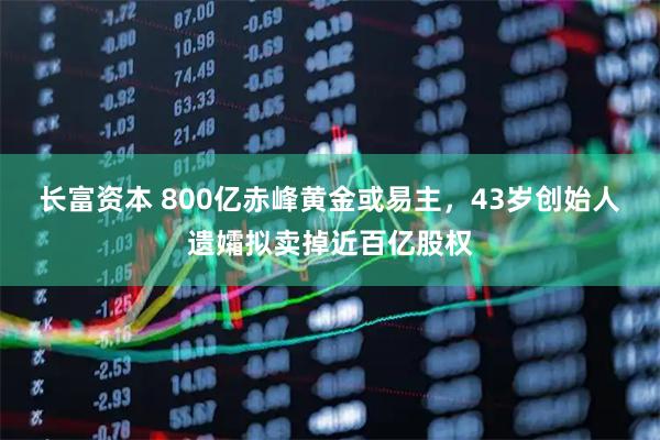 长富资本 800亿赤峰黄金或易主,43岁创始人遗孀拟卖掉近百亿股权