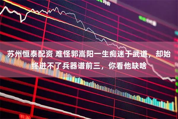 苏州恒泰配资 难怪郭嵩阳一生痴迷于武道，却始终进不了兵器谱前三，你看他缺啥