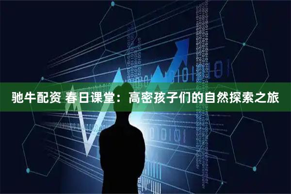 驰牛配资 春日课堂：高密孩子们的自然探索之旅