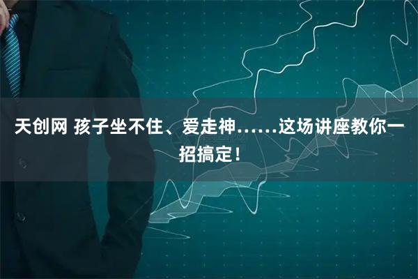 天创网 孩子坐不住、爱走神……这场讲座教你一招搞定！