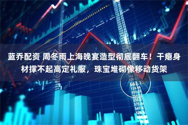 蓝乔配资 周冬雨上海晚宴造型彻底翻车！干瘪身材撑不起高定礼服，珠宝堆砌像移动货架
