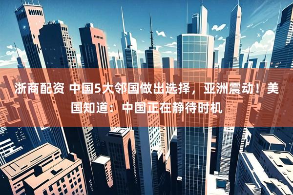 浙商配资 中国5大邻国做出选择，亚洲震动！美国知道：中国正在静待时机