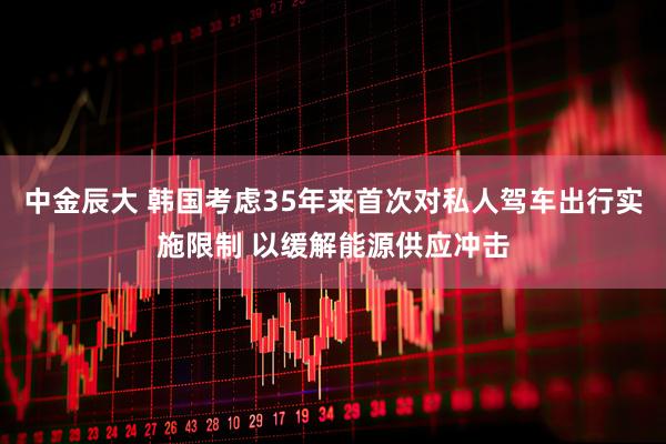 中金辰大 韩国考虑35年来首次对私人驾车出行实施限制 以缓解能源供应冲击