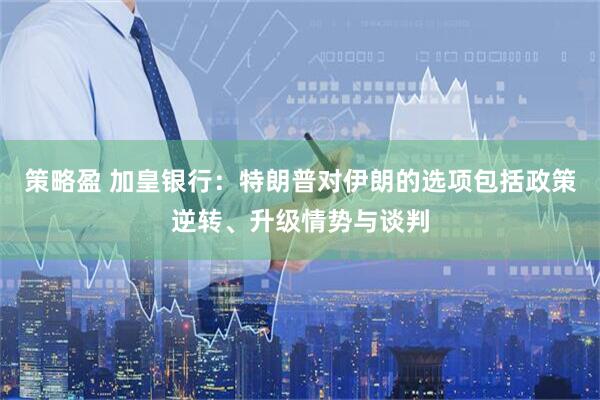 策略盈 加皇银行：特朗普对伊朗的选项包括政策逆转、升级情势与谈判
