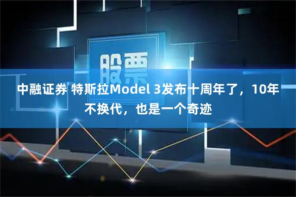 中融证券 特斯拉Model 3发布十周年了，10年不换代，也是一个奇迹