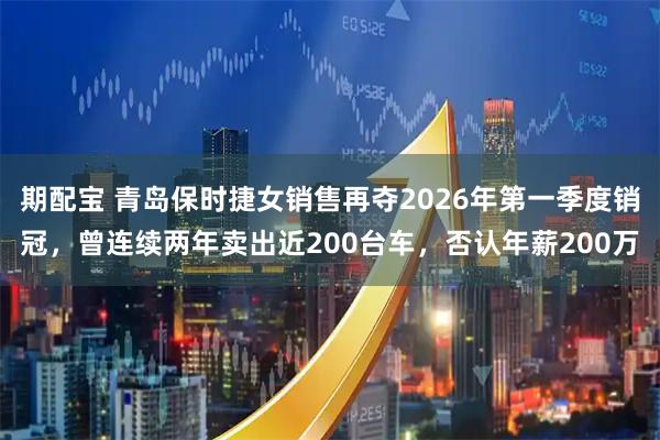 期配宝 青岛保时捷女销售再夺2026年第一季度销冠，曾连续两年卖出近200台车，否认年薪200万