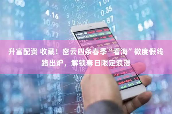 升富配资 收藏！密云四条春季“看海”微度假线路出炉，解锁春日限定浪漫