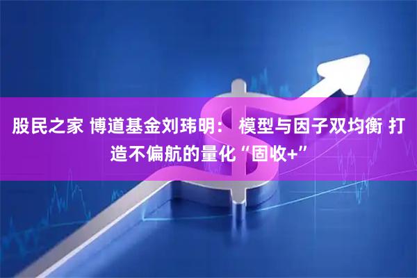 股民之家 博道基金刘玮明： 模型与因子双均衡 打造不偏航的量化“固收+”