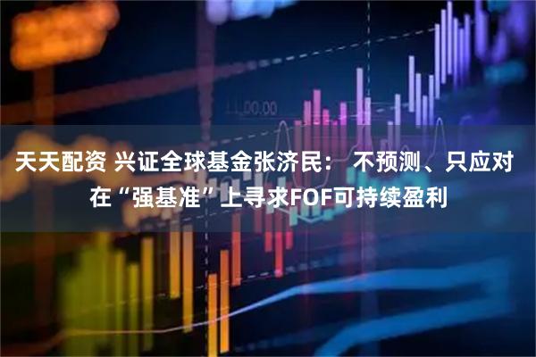 天天配资 兴证全球基金张济民： 不预测、只应对 在“强基准”上寻求FOF可持续盈利
