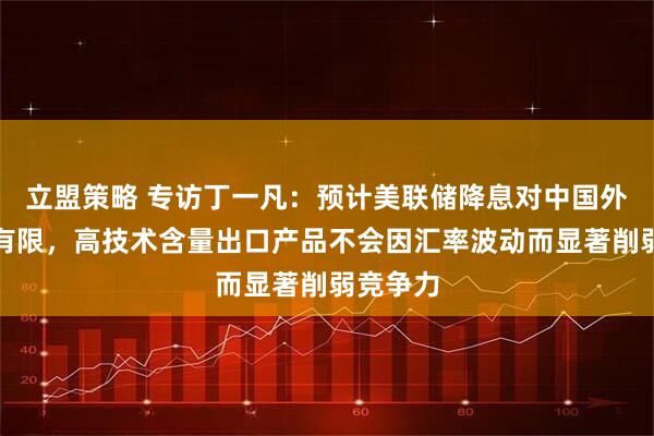 立盟策略 专访丁一凡：预计美联储降息对中国外贸影响有限，高技术含量出口产品不会因汇率波动而显著削弱竞争力