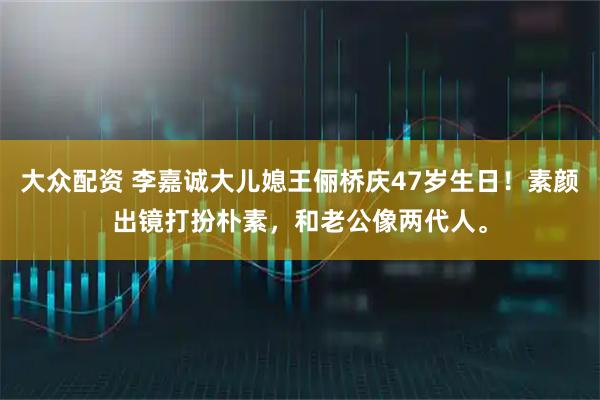 大众配资 李嘉诚大儿媳王俪桥庆47岁生日！素颜出镜打扮朴素，和老公像两代人。