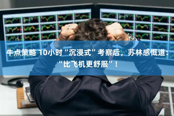 牛点策略 10小时“沉浸式”考察后，苏林感慨道：“比飞机更舒服”！