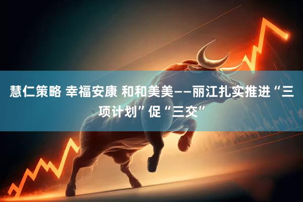 慧仁策略 幸福安康 和和美美——丽江扎实推进“三项计划”促“三交”