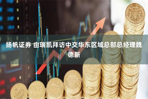 扬帆证券 由瑞凯拜访中交华东区域总部总经理魏德新