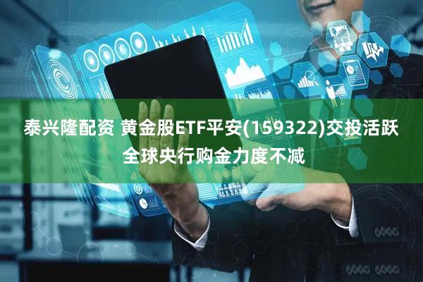 泰兴隆配资 黄金股ETF平安(159322)交投活跃 全球央行购金力度不减