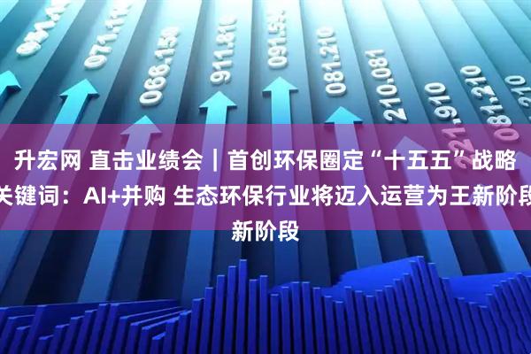 升宏网 直击业绩会｜首创环保圈定“十五五”战略关键词：AI+并购 生态环保行业将迈入运营为王新阶段