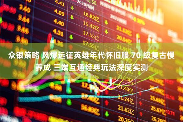 众银策略 风爆远征英雄年代怀旧服 70 级复古慢养成 三端互通经典玩法深度实测
