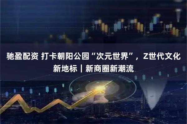 驰盈配资 打卡朝阳公园“次元世界”，Z世代文化新地标｜新商圈新潮流