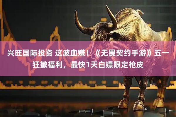 兴旺国际投资 这波血赚!《无畏契约手游》五一狂撒福利,最快1天白嫖限定枪皮