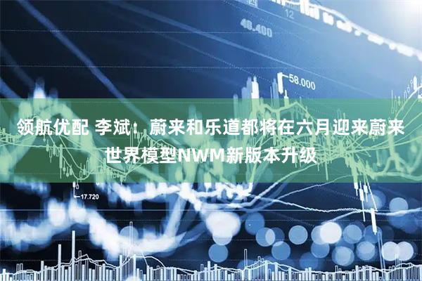 领航优配 李斌：蔚来和乐道都将在六月迎来蔚来世界模型NWM新版本升级