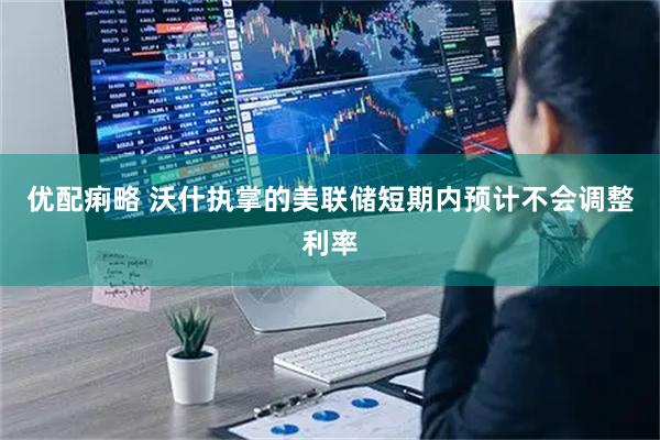 优配痢略 沃什执掌的美联储短期内预计不会调整利率