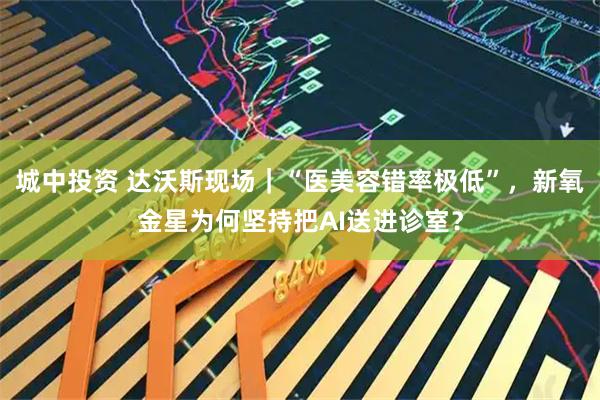 城中投资 达沃斯现场｜“医美容错率极低”，新氧金星为何坚持把AI送进诊室？