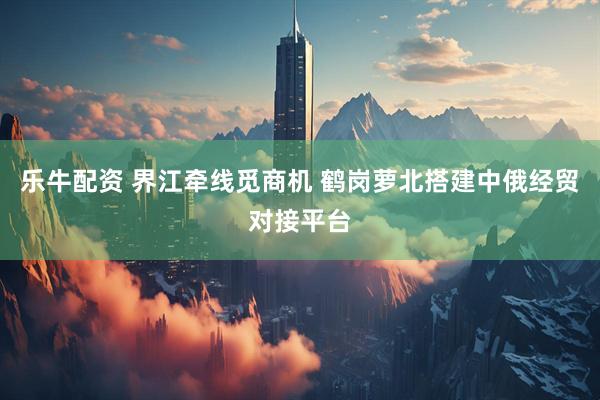乐牛配资 界江牵线觅商机 鹤岗萝北搭建中俄经贸对接平台