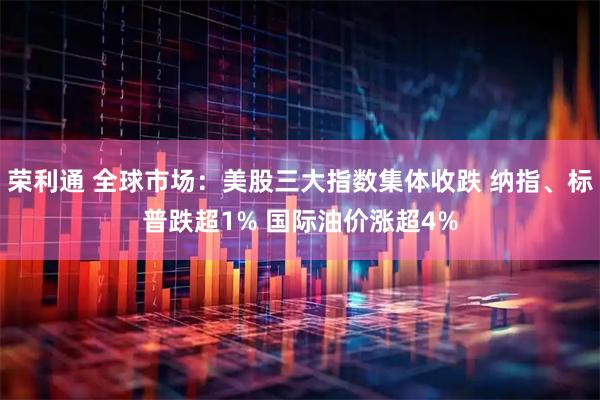 荣利通 全球市场:美股三大指数集体收跌 纳指、标普跌超1% 国际油价涨超4%