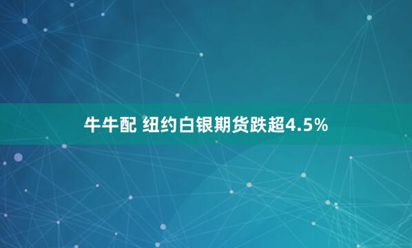 牛牛配 纽约白银期货跌超4.5%