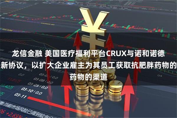 龙信金融 美国医疗福利平台CRUX与诺和诺德签署新协议，以扩大企业雇主为其员工获取抗肥胖药物的渠道