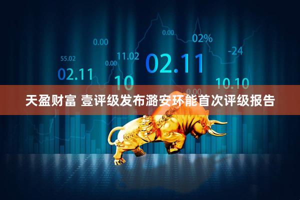 天盈财富 壹评级发布潞安环能首次评级报告
