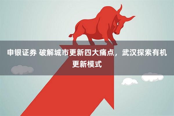 申银证券 破解城市更新四大痛点，武汉探索有机更新模式